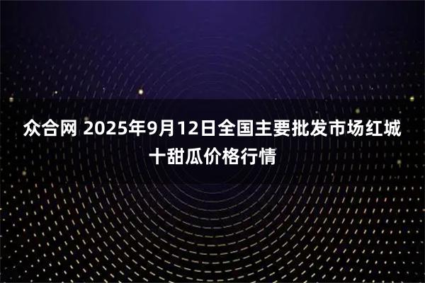 众合网 2025年9月12日全国主要批发市场红城十甜瓜价格行情
