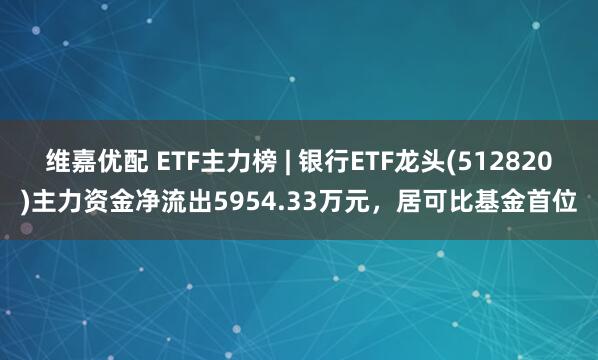 维嘉优配 ETF主力榜 | 银行ETF龙头(512820)主力资金净流出5954.33万元，居可比基金首位