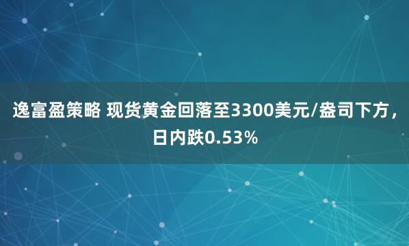 逸富盈策略 现货黄金回落至3300美元/盎司下方，日内跌0.53%