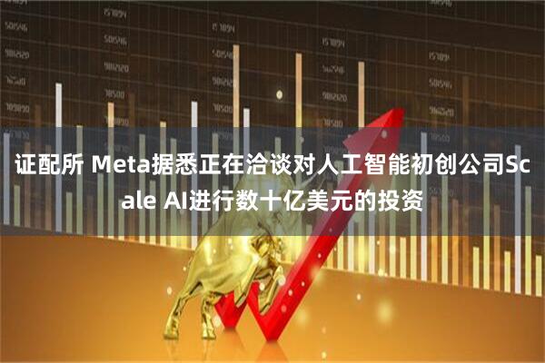 证配所 Meta据悉正在洽谈对人工智能初创公司Scale AI进行数十亿美元的投资