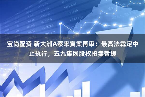 宝尚配资 新大洲A蔡来寅案再审：最高法裁定中止执行，五九集团股权拍卖暂缓