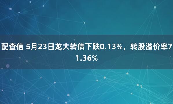 配查信 5月23日龙大转债下跌0.13%，转股溢价率71.36%