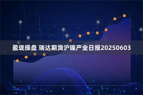 盈珑操盘 瑞达期货沪镍产业日报20250603