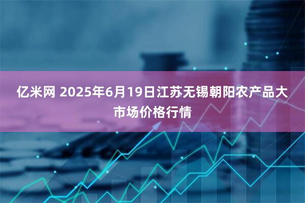亿米网 2025年6月19日江苏无锡朝阳农产品大市场价格行情