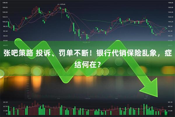张吧策路 投诉、罚单不断！银行代销保险乱象，症结何在？