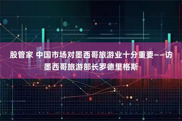 股管家 中国市场对墨西哥旅游业十分重要——访墨西哥旅游部长罗德里格斯