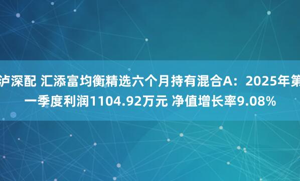 泸深配 汇添富均衡精选六个月持有混合A：2025年第一季度利润1104.92万元 净值增长率9.08%