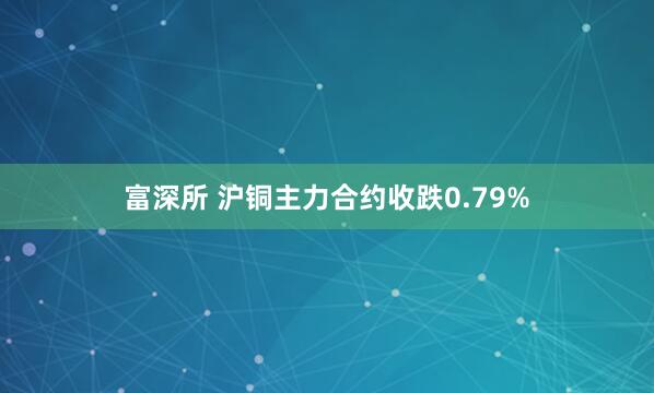 富深所 沪铜主力合约收跌0.79%
