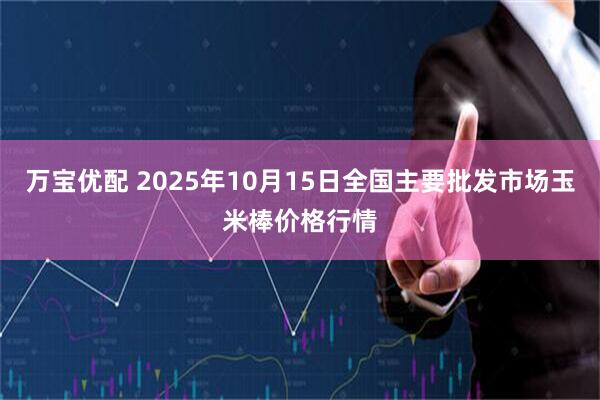 万宝优配 2025年10月15日全国主要批发市场玉米棒价格行情