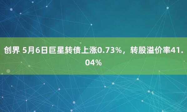 创界 5月6日巨星转债上涨0.73%，转股溢价率41.04%