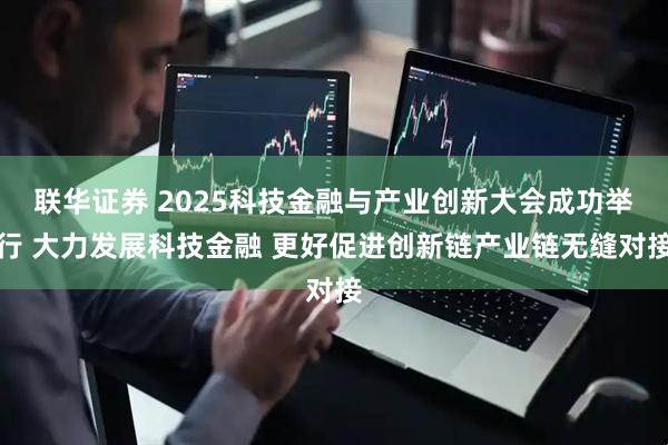 联华证券 2025科技金融与产业创新大会成功举行 大力发展科技金融 更好促进创新链产业链无缝对接