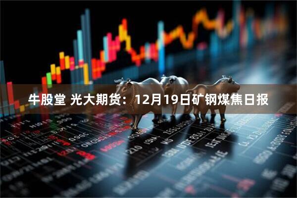 牛股堂 光大期货：12月19日矿钢煤焦日报