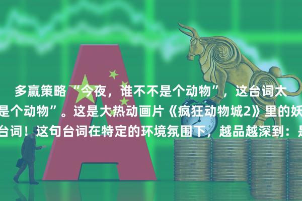 多赢策略 “今夜，谁不不是个动物”，这台词太内涵了“今夜，谁不不是个动物”。这是大热动画片《疯狂动物城2》里的妖娆歌手夏奇羊的经典台词！这句台词在特定的环境氛围下，越品越深到：是啊，今夜夜色下，谁还不是个动物！ 夏奇羊的惊人金句还有不少，句句振聋发聩：“我错了，完美不该是枷锁，健康与真实