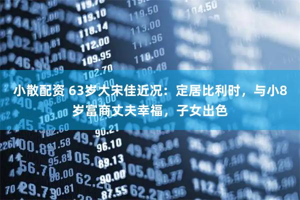 小散配资 63岁大宋佳近况：定居比利时，与小8岁富商丈夫幸福，子女出色