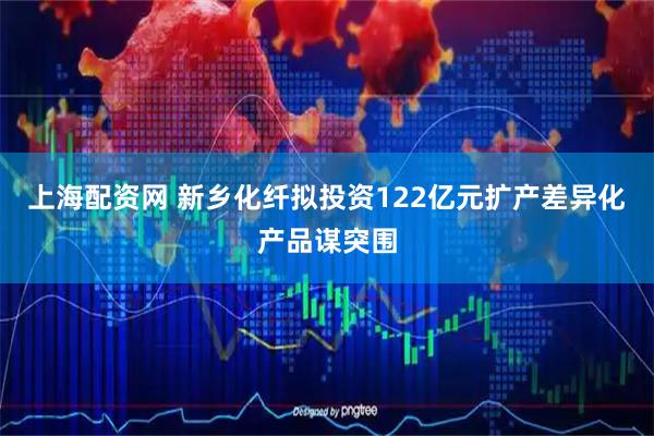 上海配资网 新乡化纤拟投资122亿元扩产差异化产品谋突围