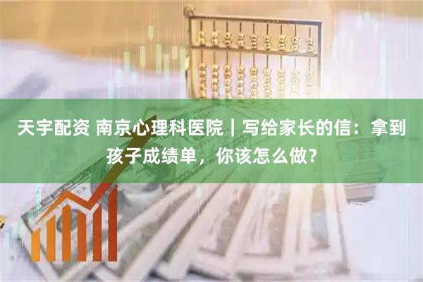 天宇配资 南京心理科医院｜写给家长的信：拿到孩子成绩单，你该怎么做？