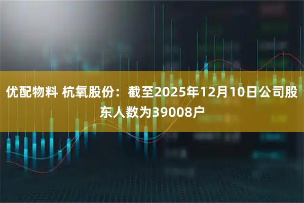 优配物料 杭氧股份：截至2025年12月10日公司股东人数为39008户