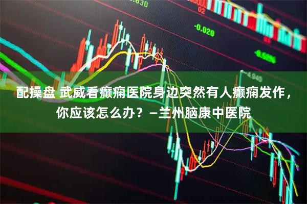 配操盘 武威看癫痫医院身边突然有人癫痫发作，你应该怎么办？—兰州脑康中医院