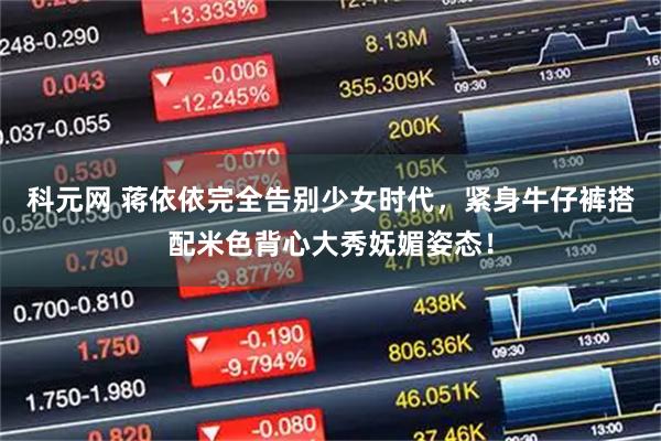 科元网 蒋依依完全告别少女时代，紧身牛仔裤搭配米色背心大秀妩媚姿态！