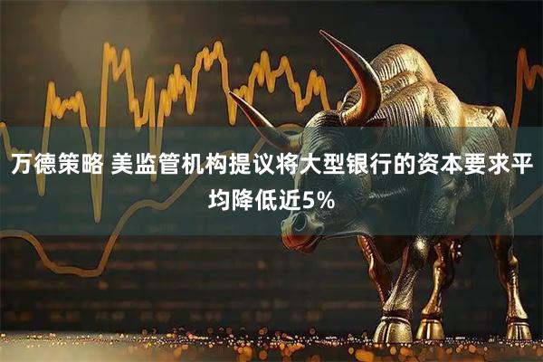 万德策略 美监管机构提议将大型银行的资本要求平均降低近5%