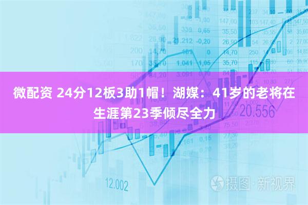 微配资 24分12板3助1帽！湖媒：41岁的老将在生涯第23季倾尽全力