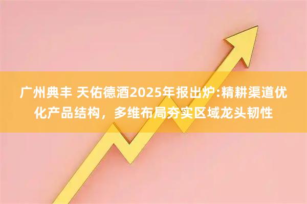 广州典丰 天佑德酒2025年报出炉:精耕渠道优化产品结构，多维布局夯实区域龙头韧性