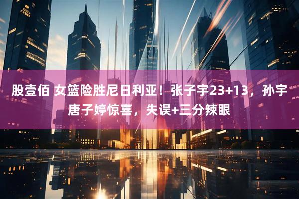 股壹佰 女篮险胜尼日利亚！张子宇23+13，孙宇唐子婷惊喜，失误+三分辣眼