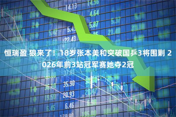 恒瑞盈 狼来了！18岁张本美和突破国乒3将围剿 2026年前3站冠军赛她夺2冠
